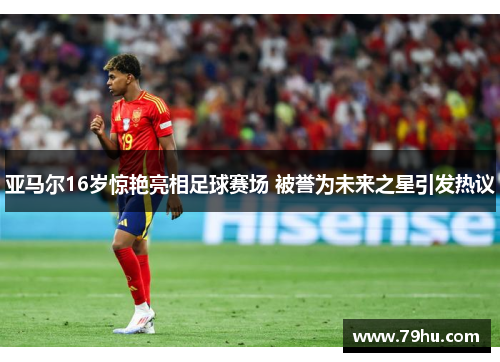 亚马尔16岁惊艳亮相足球赛场 被誉为未来之星引发热议