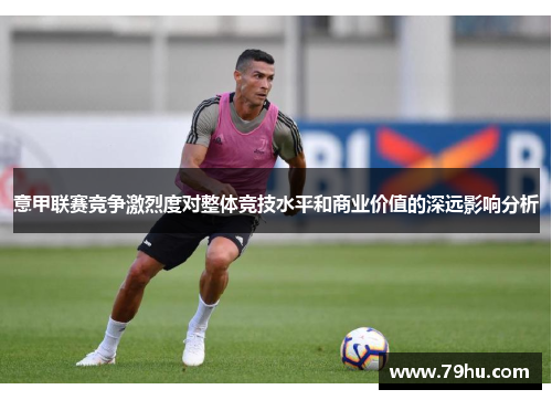 意甲联赛竞争激烈度对整体竞技水平和商业价值的深远影响分析