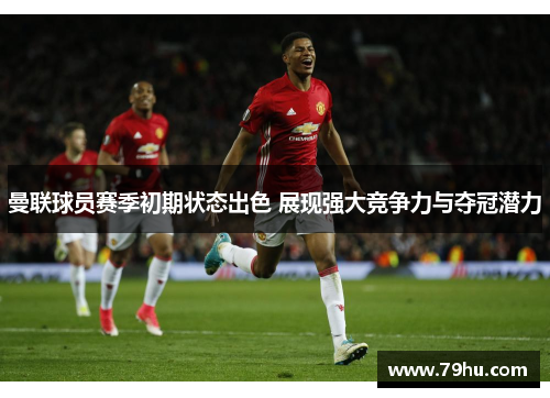 曼联球员赛季初期状态出色 展现强大竞争力与夺冠潜力