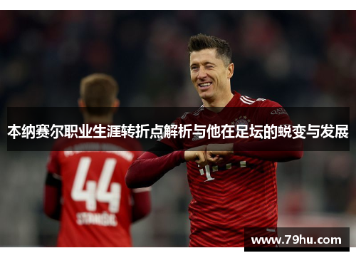 本纳赛尔职业生涯转折点解析与他在足坛的蜕变与发展