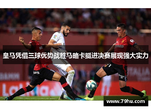 皇马凭借三球优势战胜马略卡挺进决赛展现强大实力