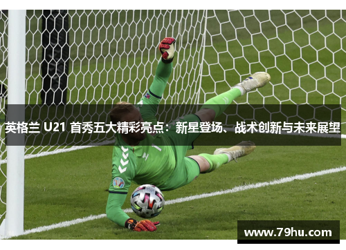英格兰 U21 首秀五大精彩亮点：新星登场、战术创新与未来展望