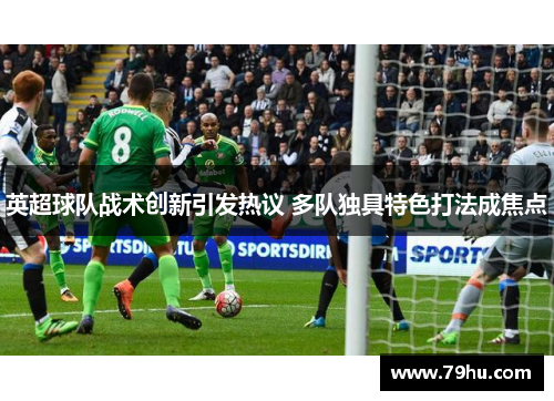 英超球队战术创新引发热议 多队独具特色打法成焦点