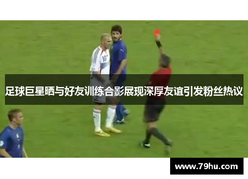 足球巨星晒与好友训练合影展现深厚友谊引发粉丝热议